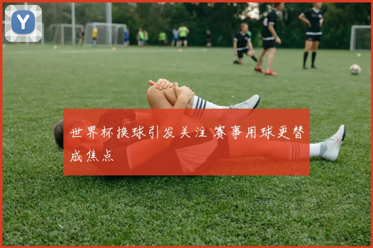 世界杯换球引发关注 赛事用球更替成焦点
