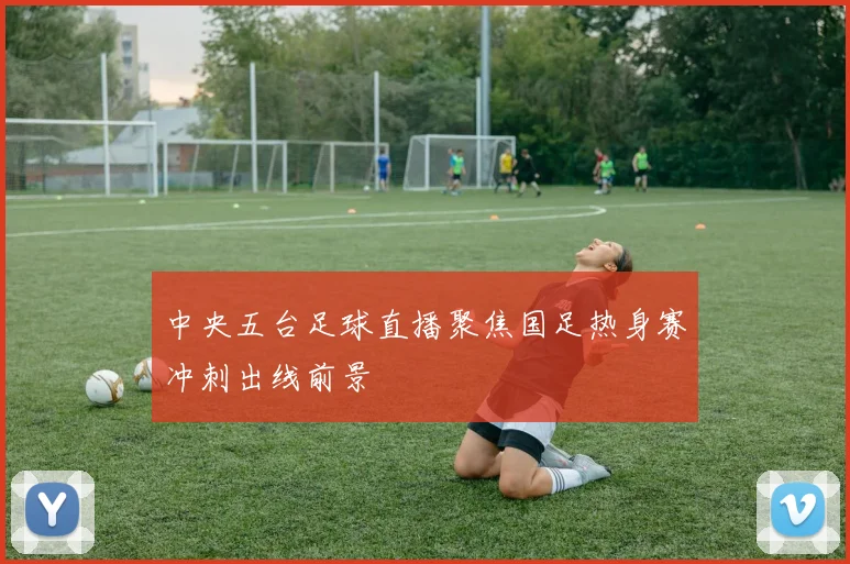 中央五台足球直播聚焦国足热身赛冲刺出线前景