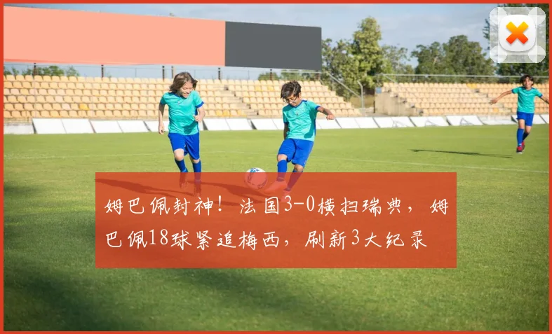 姆巴佩封神！法国3-0横扫瑞典，姆巴佩18球紧追梅西，刷新3大纪录